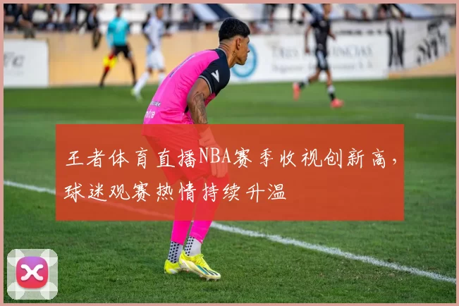 王者体育直播NBA赛季收视创新高，球迷观赛热情持续升温