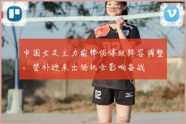 中国女足主力前锋伤停致阵容调整，替补迎来出场机会影响备战