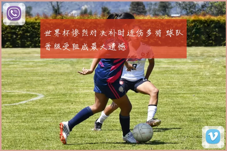 世界杯惨烈对决补时连伤多将 球队晋级受阻成最大遗憾