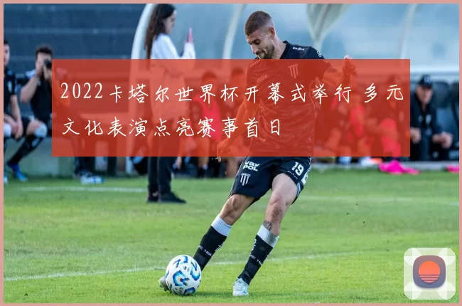 2022卡塔尔世界杯开幕式举行 多元文化表演点亮赛事首日