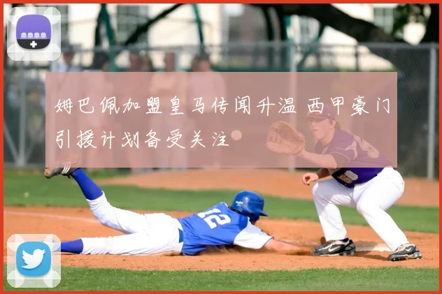 姆巴佩加盟皇马传闻升温 西甲豪门引援计划备受关注