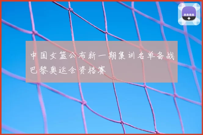 中国女篮公布新一期集训名单备战巴黎奥运会资格赛