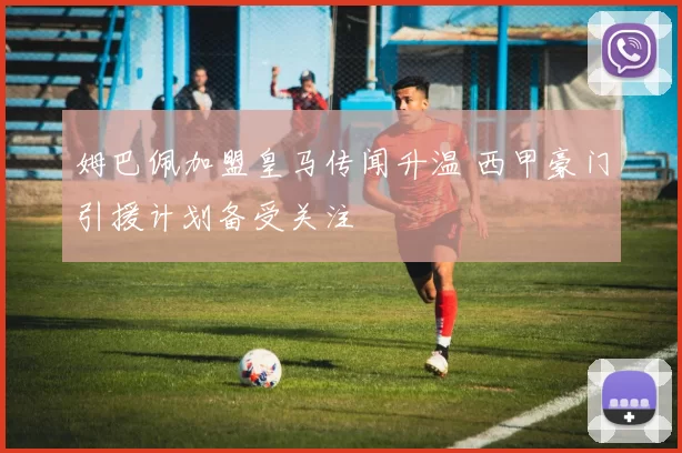 姆巴佩加盟皇马传闻升温 西甲豪门引援计划备受关注