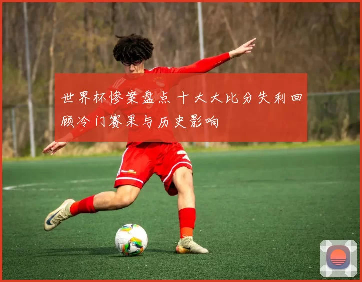 世界杯惨案盘点 十大大比分失利回顾冷门赛果与历史影响