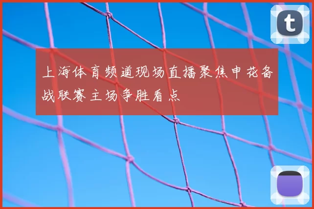 上海体育频道现场直播聚焦申花备战联赛主场争胜看点