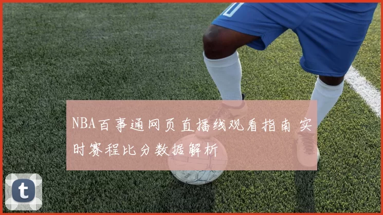 NBA百事通网页直播线观看指南 实时赛程比分数据解析