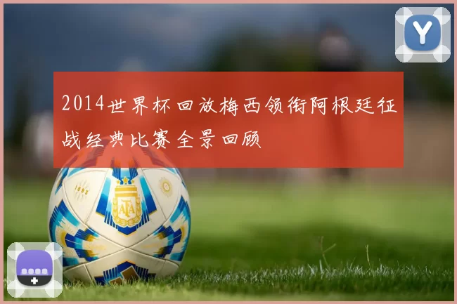 2014世界杯回放梅西领衔阿根廷征战经典比赛全景回顾