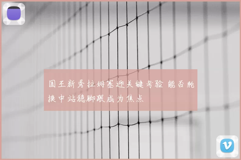 国王新秀拉姆塞迎关键考验 能否轮换中站稳脚跟成为焦点