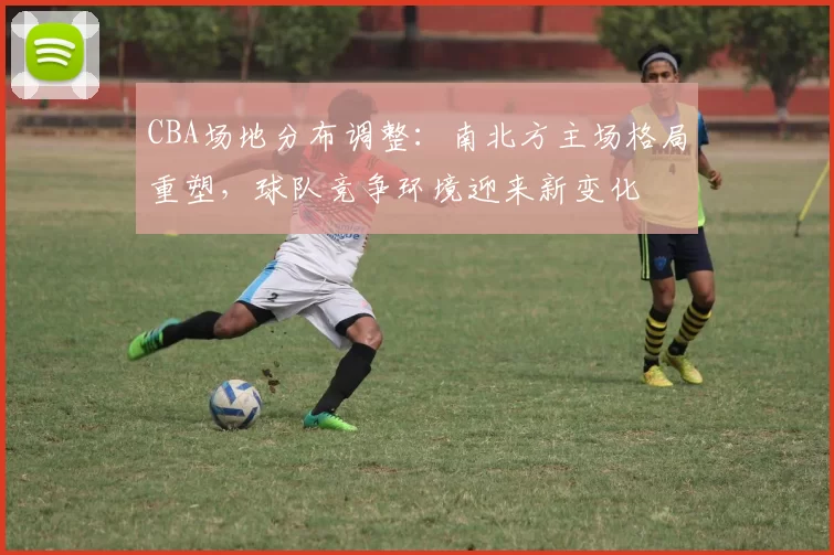 CBA场地分布调整：南北方主场格局重塑，球队竞争环境迎来新变化