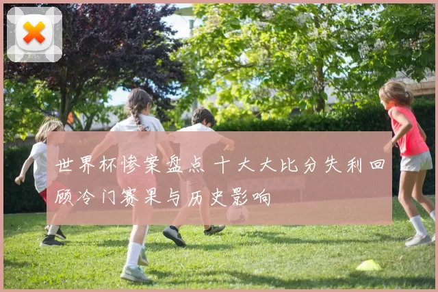 世界杯惨案盘点 十大大比分失利回顾冷门赛果与历史影响