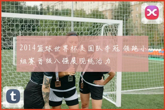 2014篮球世界杯美国队夺冠 领跑小组赛晋级八强展现统治力