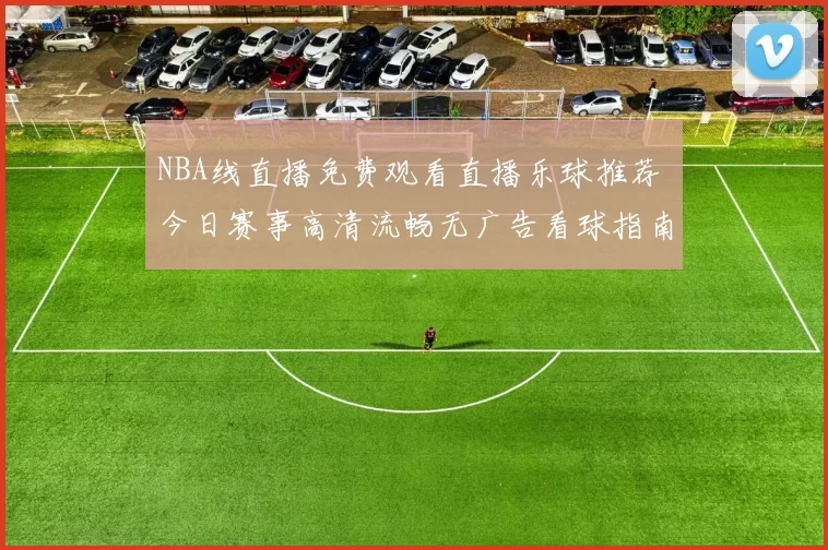 NBA线直播免费观看直播乐球推荐 今日赛事高清流畅无广告看球指南