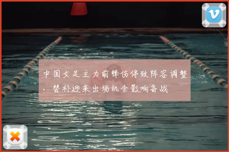 中国女足主力前锋伤停致阵容调整，替补迎来出场机会影响备战