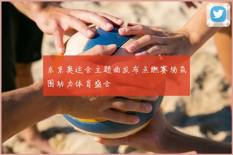 东京奥运会主题曲发布点燃赛场氛围助力体育盛会