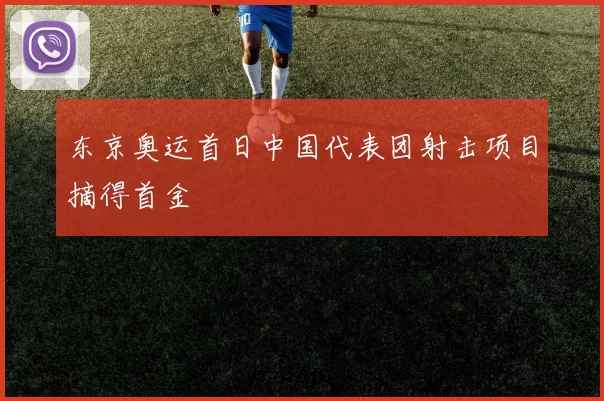 东京奥运首日中国代表团射击项目摘得首金