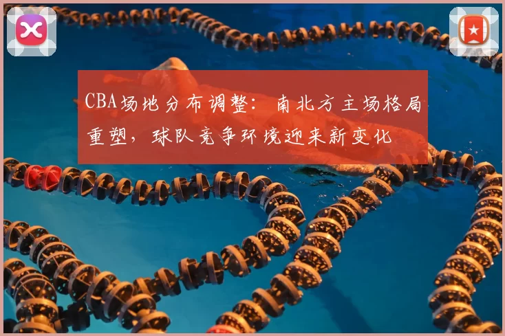 CBA场地分布调整：南北方主场格局重塑，球队竞争环境迎来新变化