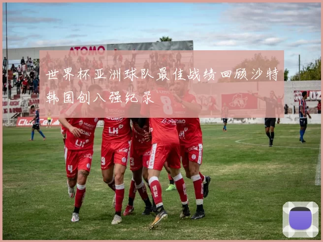 世界杯亚洲球队最佳战绩回顾沙特韩国创八强纪录
