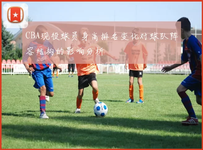 CBA现役球员身高排名变化对球队阵容结构的影响分析