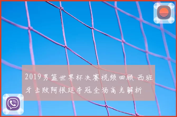 2019男篮世界杯决赛视频回顾 西班牙击败阿根廷夺冠全场高光解析