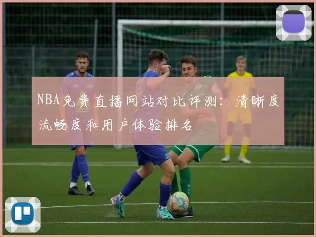 NBA免费直播网站对比评测：清晰度流畅度和用户体验排名