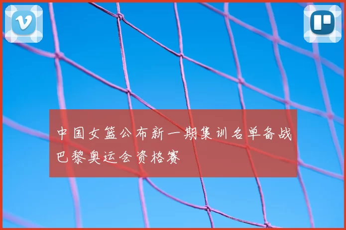 中国女篮公布新一期集训名单备战巴黎奥运会资格赛