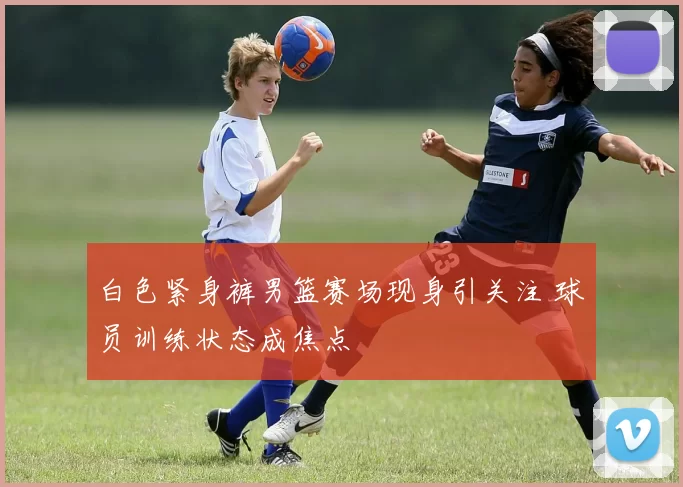 白色紧身裤男篮赛场现身引关注 球员训练状态成焦点