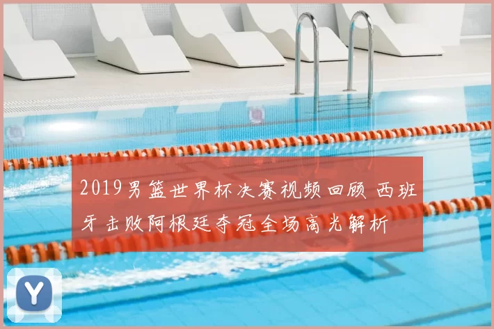 2019男篮世界杯决赛视频回顾 西班牙击败阿根廷夺冠全场高光解析