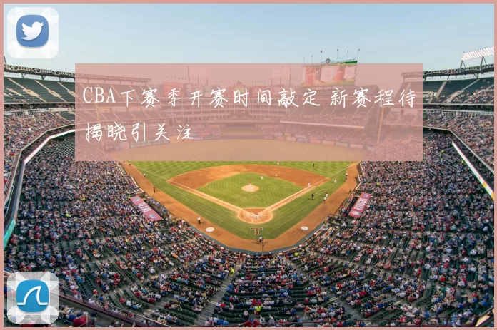 CBA下赛季开赛时间敲定 新赛程待揭晓引关注