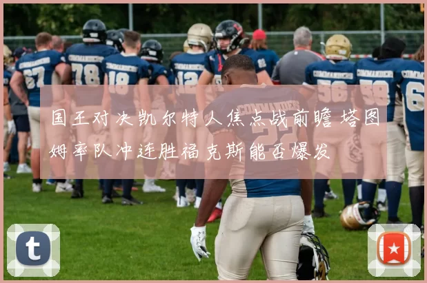 国王对决凯尔特人焦点战前瞻 塔图姆率队冲连胜福克斯能否爆发