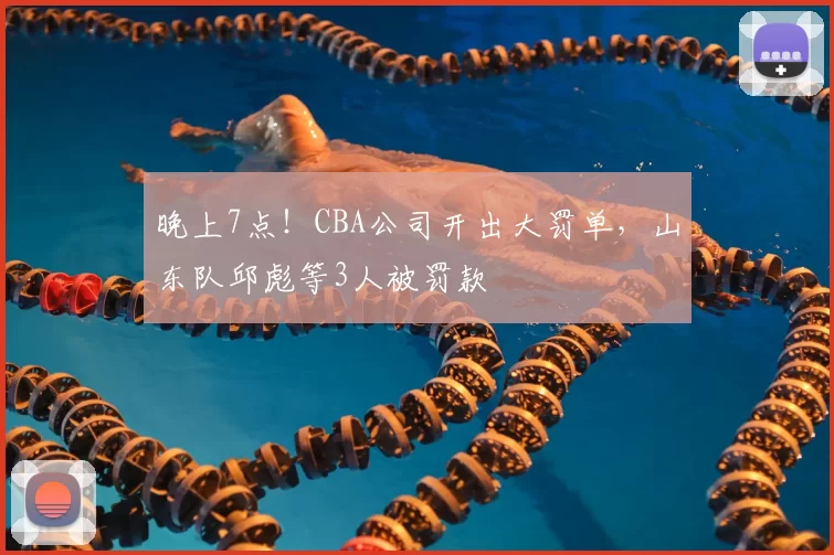 晚上7点!CBA公司开出大罚单,山东队邱彪等3人被罚款