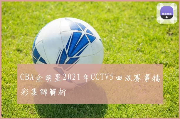 CBA全明星2021年CCTV5回放赛事精彩集锦解析