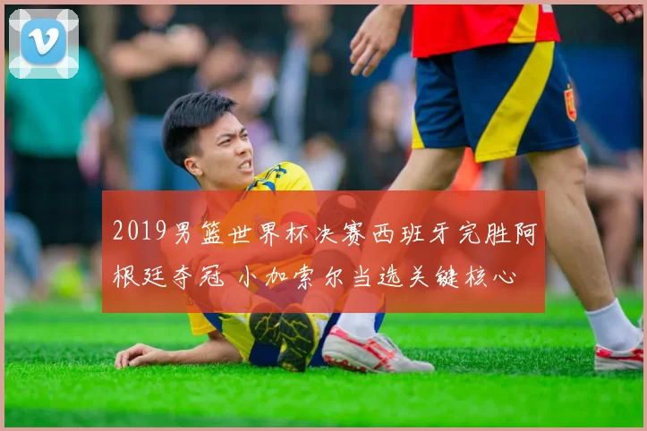 2019男篮世界杯决赛西班牙完胜阿根廷夺冠 小加索尔当选关键核心