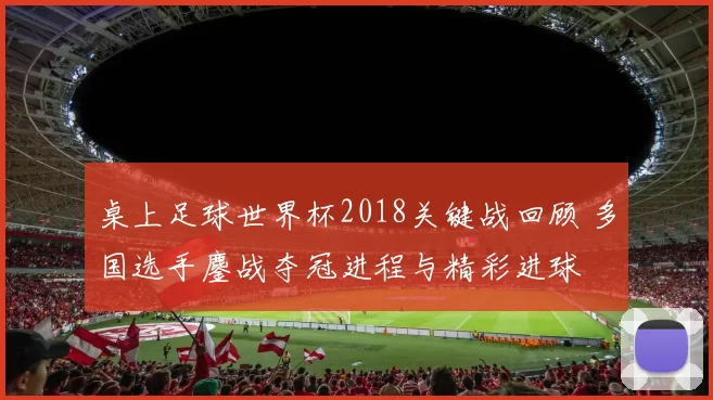 桌上足球世界杯2018关键战回顾 多国选手鏖战夺冠进程与精彩进球