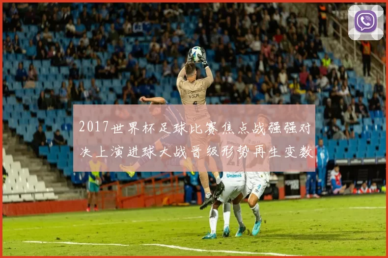 2017世界杯足球比赛焦点战强强对决上演进球大战晋级形势再生变数