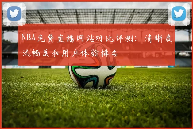 NBA免费直播网站对比评测：清晰度流畅度和用户体验排名