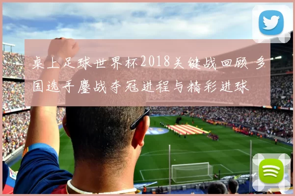 桌上足球世界杯2018关键战回顾 多国选手鏖战夺冠进程与精彩进球