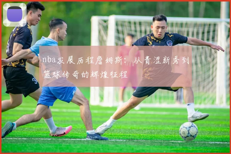 nba发展历程詹姆斯：从青涩新秀到篮球传奇的辉煌征程