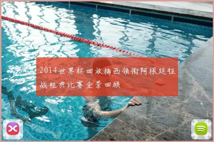 2014世界杯回放梅西领衔阿根廷征战经典比赛全景回顾