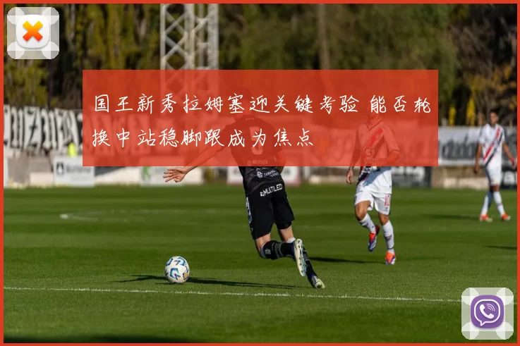 国王新秀拉姆塞迎关键考验 能否轮换中站稳脚跟成为焦点