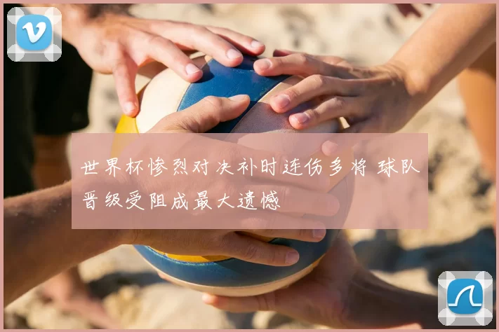 世界杯惨烈对决补时连伤多将 球队晋级受阻成最大遗憾