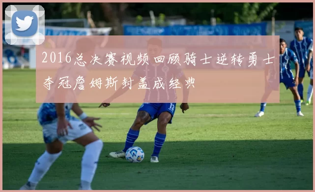 2016总决赛视频回顾骑士逆转勇士夺冠詹姆斯封盖成经典