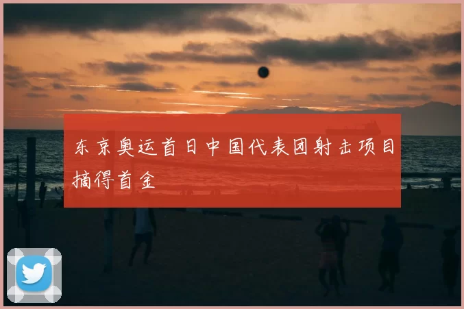 东京奥运首日中国代表团射击项目摘得首金