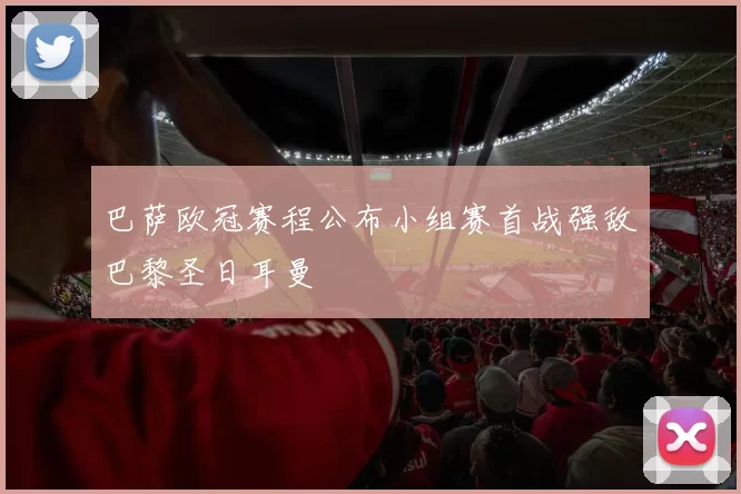 巴萨欧冠赛程公布小组赛首战强敌巴黎圣日耳曼