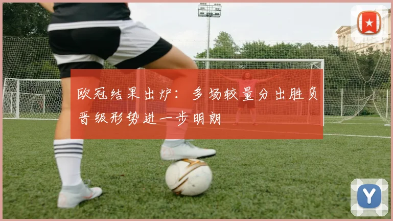 欧冠结果出炉:多场较量分出胜负晋级形势进一步明朗