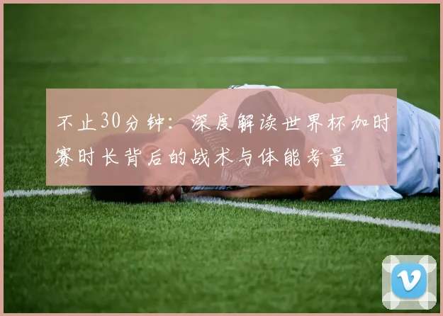 不止30分钟:深度解读世界杯加时赛时长背后的战术与体能考量