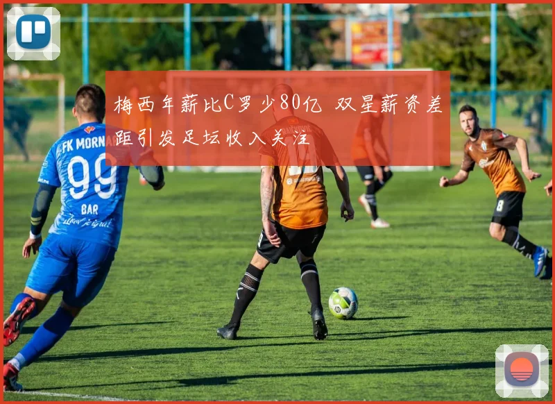 梅西年薪比C罗少80亿 双星薪资差距引发足坛收入关注