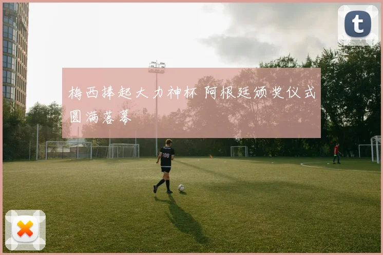 梅西捧起大力神杯 阿根廷颁奖仪式圆满落幕