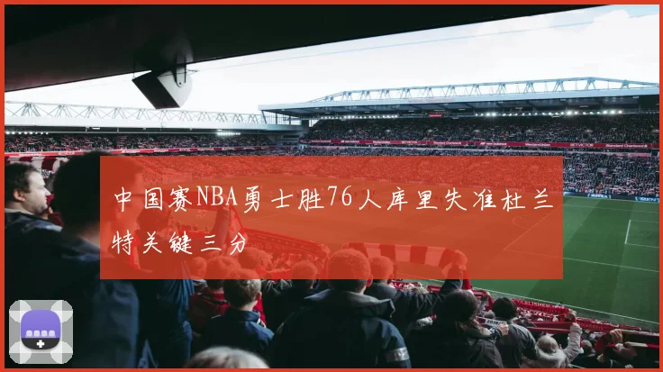 中国赛NBA勇士胜76人库里失准杜兰特关键三分