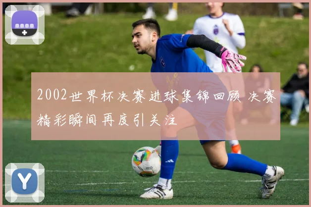 2002世界杯决赛进球集锦回顾 决赛精彩瞬间再度引关注