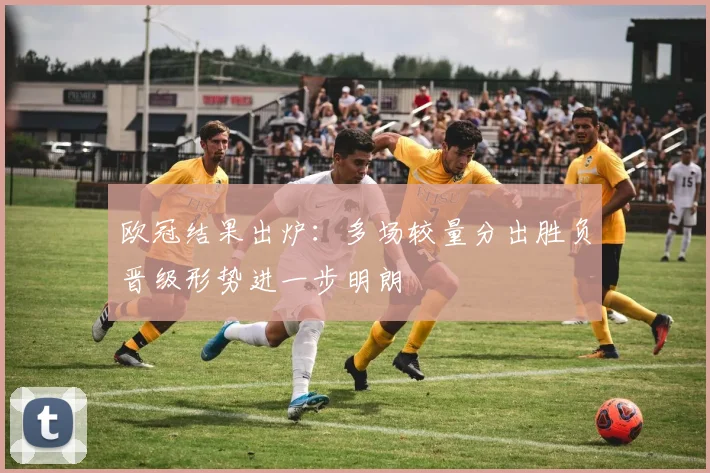 欧冠结果出炉:多场较量分出胜负晋级形势进一步明朗